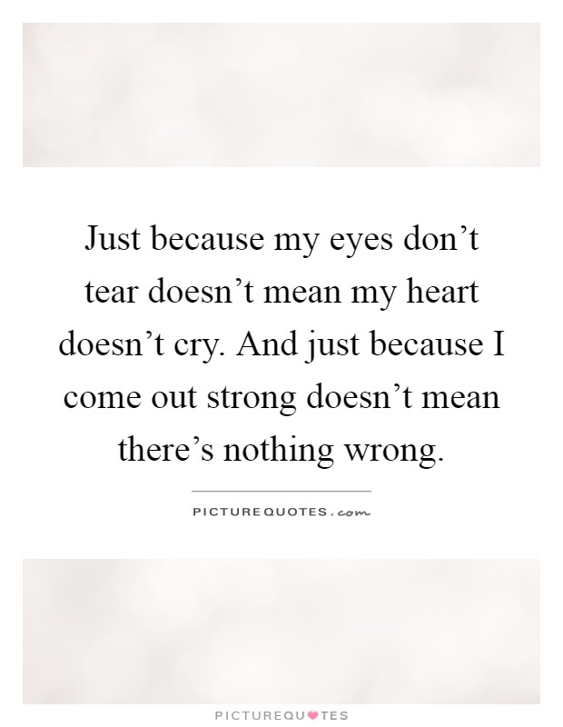 Just because my eyes don't tear doesn't mean my heart doesn't cry. And just because I come out strong doesn't mean there's nothing wrong Picture Quote #1