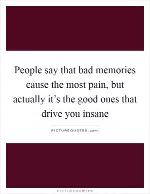 People say that bad memories cause the most pain, but actually it’s the good ones that drive you insane Picture Quote #1