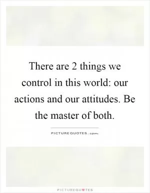 There are 2 things we control in this world: our actions and our attitudes. Be the master of both Picture Quote #1