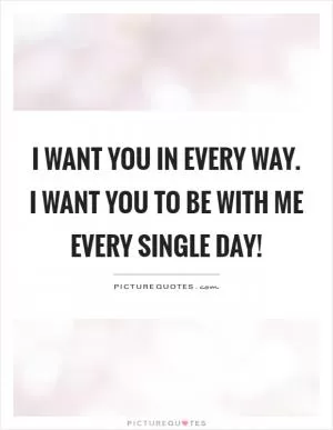 I want you in every way. I want you to be with me every single day! Picture Quote #1