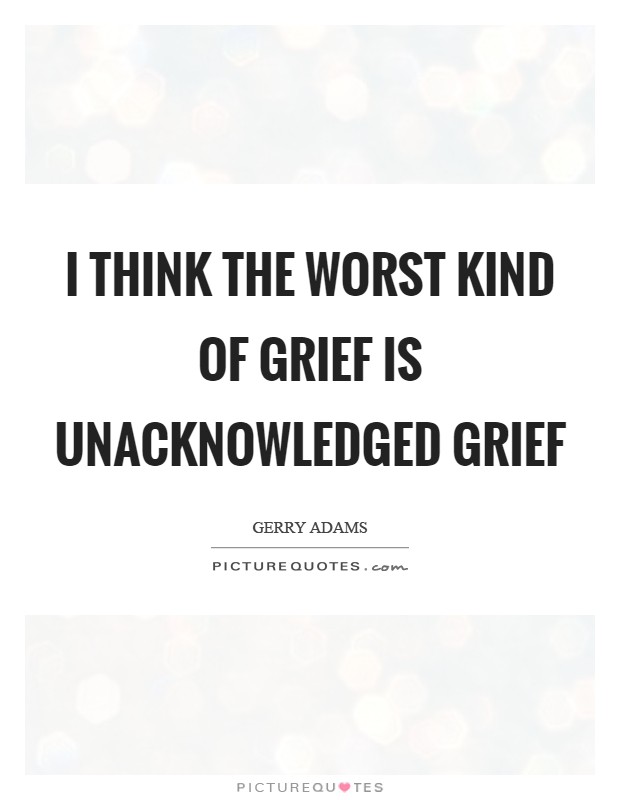 I think the worst kind of grief is unacknowledged grief Picture Quote #1