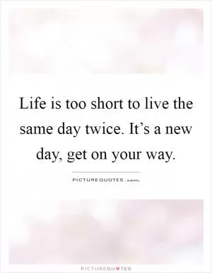 Life is too short to live the same day twice. It’s a new day, get on your way Picture Quote #1