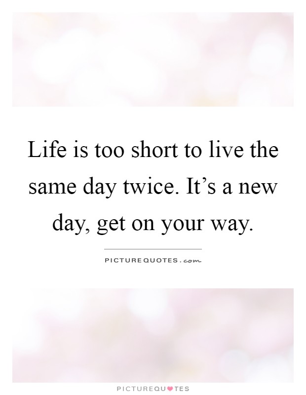 Life is too short to live the same day twice. It's a new day, get on your way Picture Quote #1