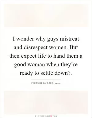 I wonder why guys mistreat and disrespect women. But then expect life to hand them a good woman when they’re ready to settle down? Picture Quote #1