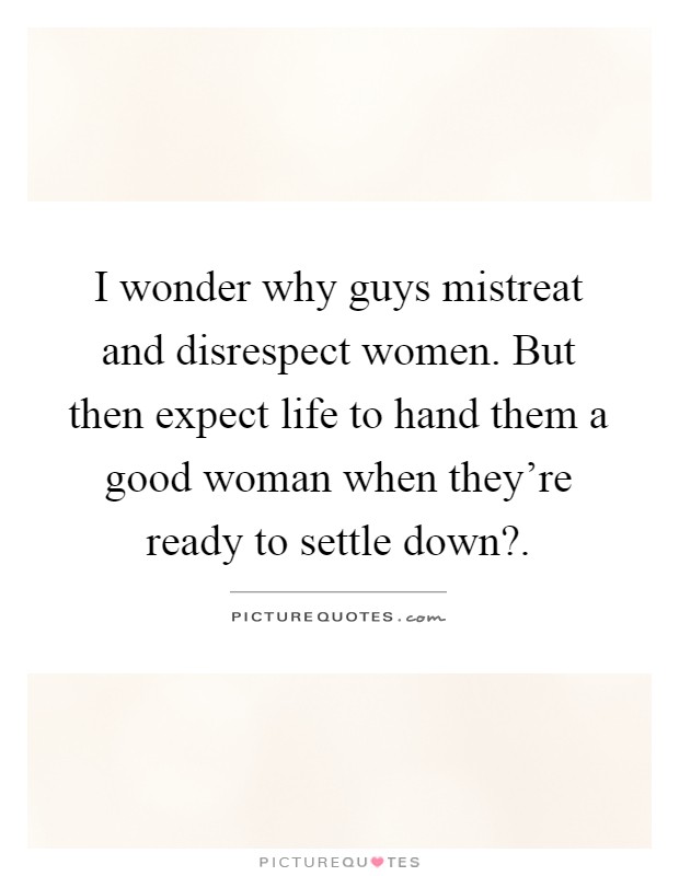 I wonder why guys mistreat and disrespect women. But then expect life to hand them a good woman when they're ready to settle down? Picture Quote #1