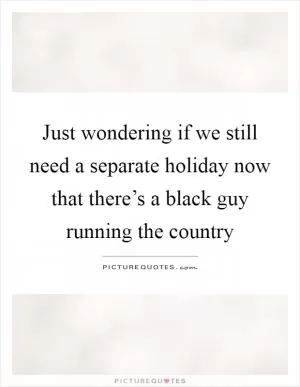 Just wondering if we still need a separate holiday now that there’s a black guy running the country Picture Quote #1