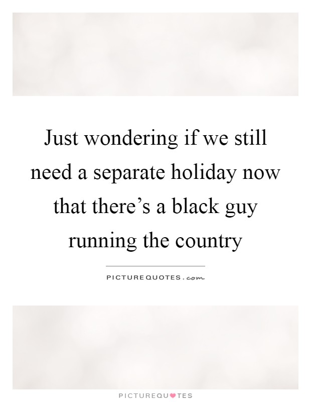Just wondering if we still need a separate holiday now that there's a black guy running the country Picture Quote #1