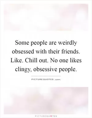 Some people are weirdly obsessed with their friends. Like. Chill out. No one likes clingy, obsessive people Picture Quote #1