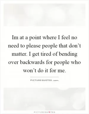 Im at a point where I feel no need to please people that don’t matter. I get tired of bending over backwards for people who won’t do it for me Picture Quote #1