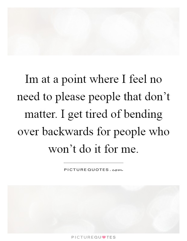 Im at a point where I feel no need to please people that don't matter. I get tired of bending over backwards for people who won't do it for me Picture Quote #1