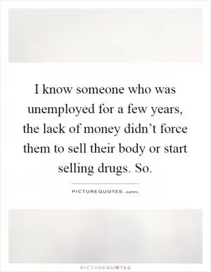 I know someone who was unemployed for a few years, the lack of money didn’t force them to sell their body or start selling drugs. So Picture Quote #1