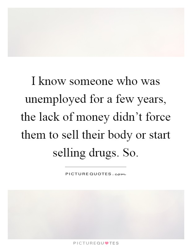 I know someone who was unemployed for a few years, the lack of money didn't force them to sell their body or start selling drugs. So Picture Quote #1
