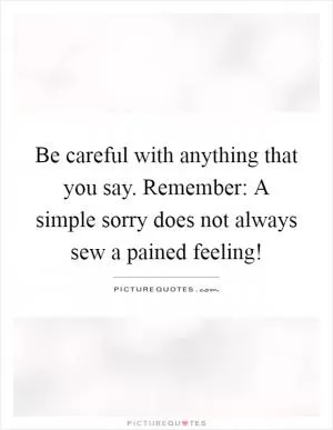 Be careful with anything that you say. Remember: A simple sorry does not always sew a pained feeling! Picture Quote #1