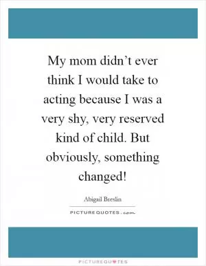 My mom didn’t ever think I would take to acting because I was a very shy, very reserved kind of child. But obviously, something changed! Picture Quote #1