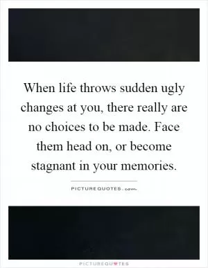 When life throws sudden ugly changes at you, there really are no choices to be made. Face them head on, or become stagnant in your memories Picture Quote #1