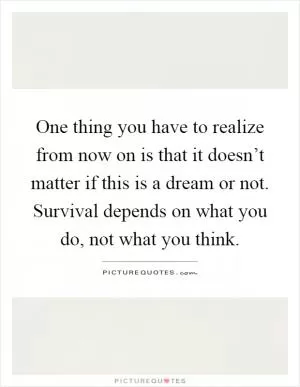 One thing you have to realize from now on is that it doesn’t matter if this is a dream or not. Survival depends on what you do, not what you think Picture Quote #1