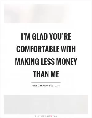 I’m glad you’re comfortable with making less money than me Picture Quote #1