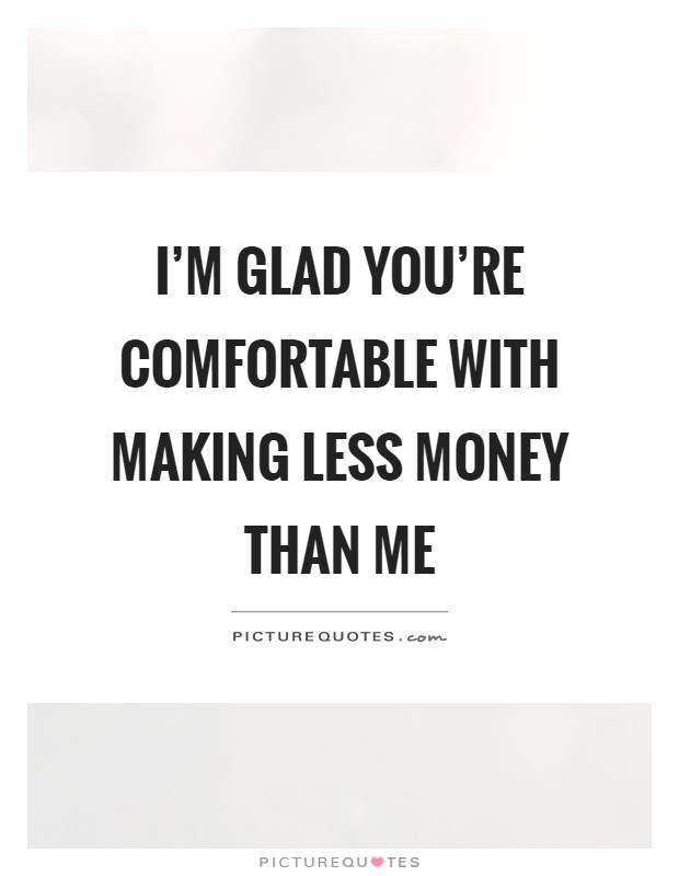 I'm glad you're comfortable with making less money than me Picture Quote #1
