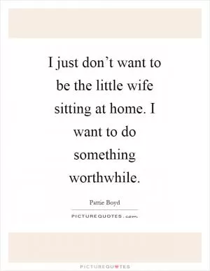 I just don’t want to be the little wife sitting at home. I want to do something worthwhile Picture Quote #1