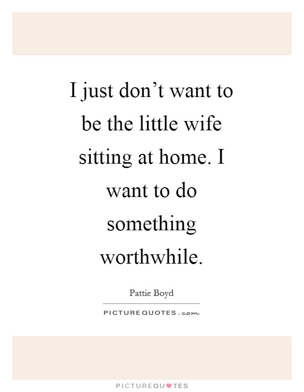 I just don't want to be the little wife sitting at home. I want to do something worthwhile Picture Quote #1