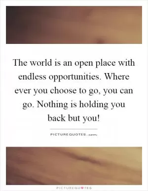 The world is an open place with endless opportunities. Where ever you choose to go, you can go. Nothing is holding you back but you! Picture Quote #1