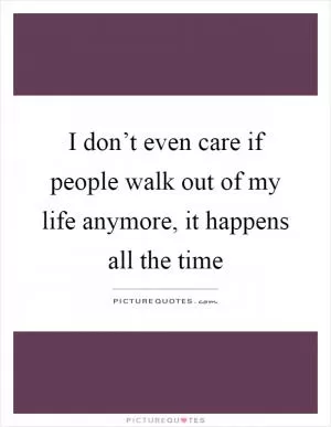 I don’t even care if people walk out of my life anymore, it happens all the time Picture Quote #1