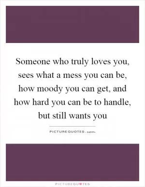 Someone who truly loves you, sees what a mess you can be, how moody you can get, and how hard you can be to handle, but still wants you Picture Quote #1
