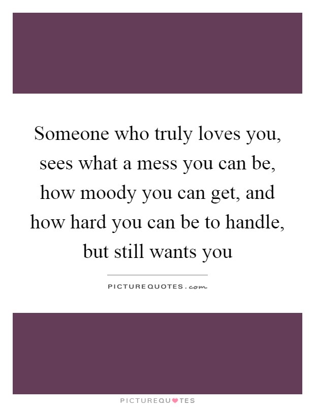 Someone who truly loves you, sees what a mess you can be, how moody you can get, and how hard you can be to handle, but still wants you Picture Quote #1
