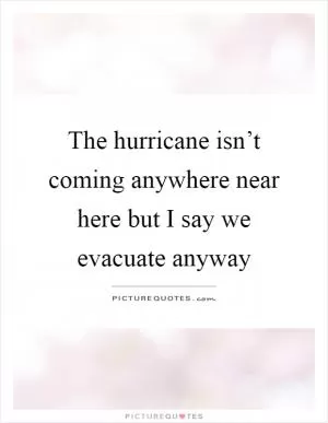 The hurricane isn’t coming anywhere near here but I say we evacuate anyway Picture Quote #1