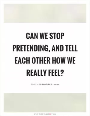 Can we stop pretending, and tell each other how we really feel? Picture Quote #1