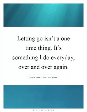 Letting go isn’t a one time thing. It’s something I do everyday, over and over again Picture Quote #1