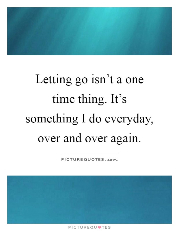 Letting go isn't a one time thing. It's something I do everyday, over and over again Picture Quote #1