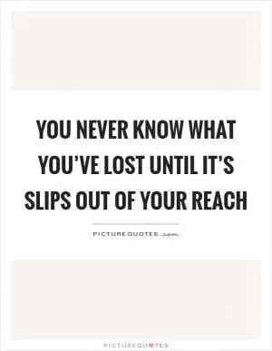 You never know what you’ve lost until it’s slips out of your reach Picture Quote #1