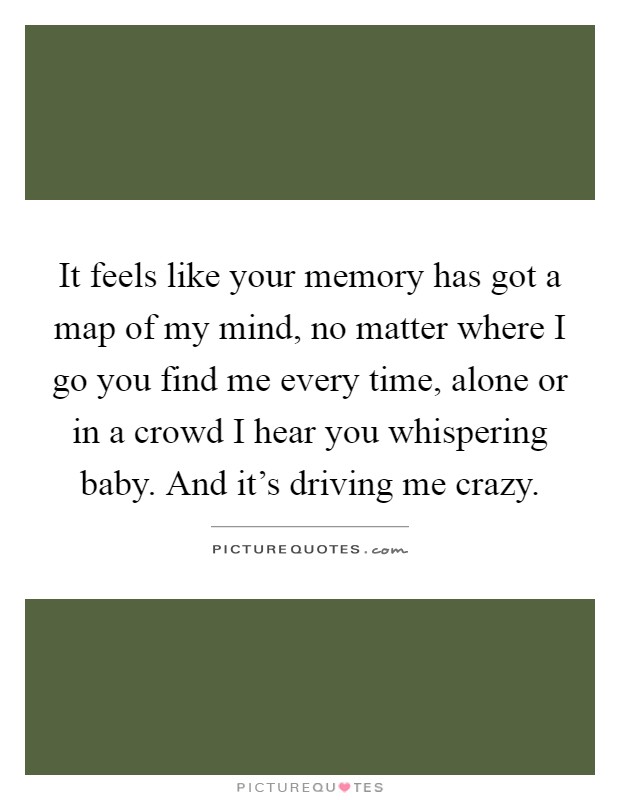 It feels like your memory has got a map of my mind, no matter where I go you find me every time, alone or in a crowd I hear you whispering baby. And it's driving me crazy Picture Quote #1