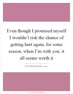 Even though I promised myself I wouldn’t risk the chance of getting hurt again, for some reason, when I’m with you, it all seems worth it Picture Quote #1