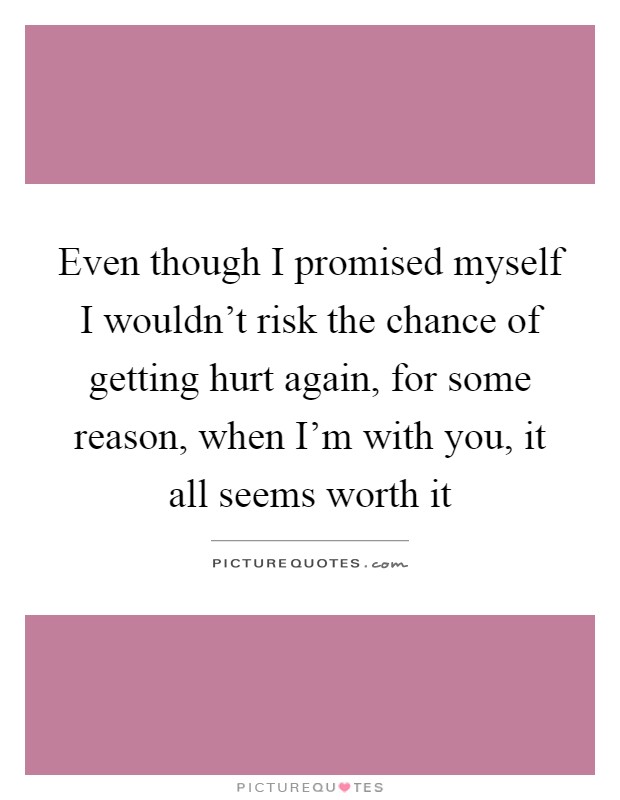 Even though I promised myself I wouldn't risk the chance of getting hurt again, for some reason, when I'm with you, it all seems worth it Picture Quote #1