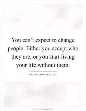 You can’t expect to change people. Either you accept who they are, or you start living your life without them Picture Quote #1