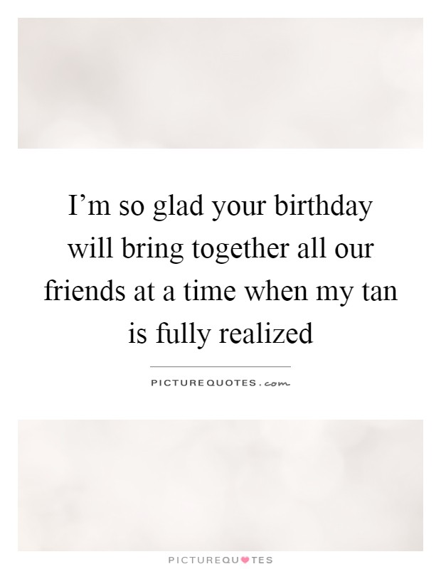 I'm so glad your birthday will bring together all our friends at a time when my tan is fully realized Picture Quote #1
