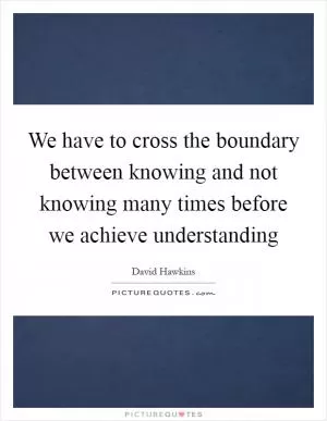 We have to cross the boundary between knowing and not knowing many times before we achieve understanding Picture Quote #1