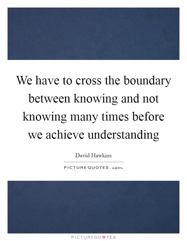 We have to cross the boundary between knowing and not knowing many times before we achieve understanding Picture Quote #1