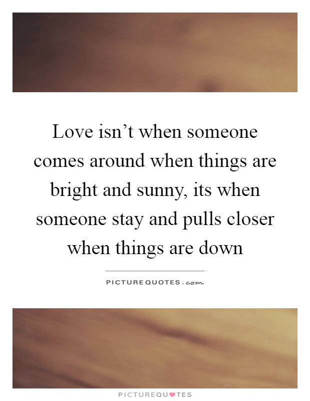 Love isn't when someone comes around when things are bright and sunny, its when someone stay and pulls closer when things are down Picture Quote #1