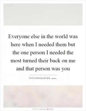 Everyone else in the world was here when I needed them but the one person I needed the most turned their back on me and that person was you Picture Quote #1