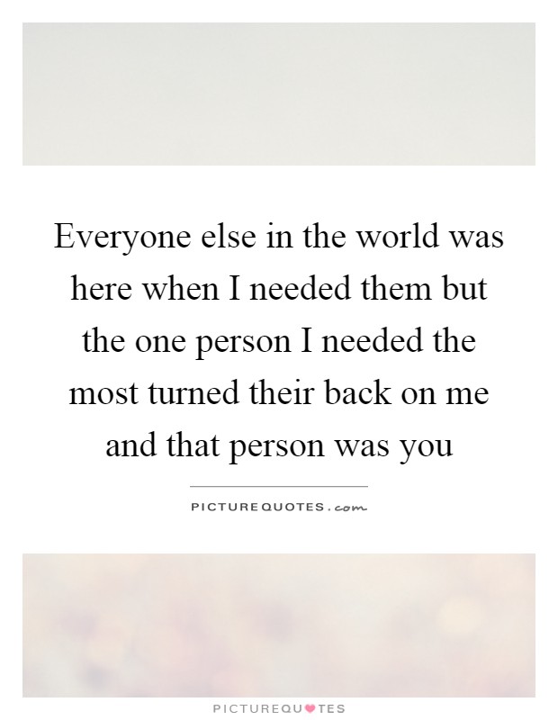 Everyone else in the world was here when I needed them but the one person I needed the most turned their back on me and that person was you Picture Quote #1