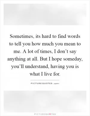 Sometimes, its hard to find words to tell you how much you mean to me. A lot of times, I don’t say anything at all. But I hope someday, you’ll understand, having you is what I live for Picture Quote #1