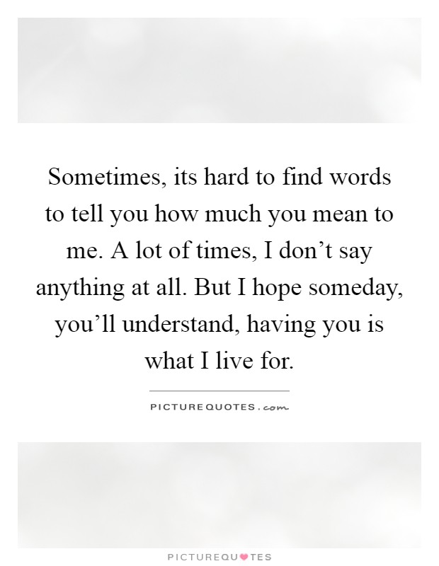 Sometimes, its hard to find words to tell you how much you mean to me. A lot of times, I don't say anything at all. But I hope someday, you'll understand, having you is what I live for Picture Quote #1