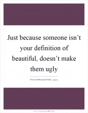 Just because someone isn’t your definition of beautiful, doesn’t make them ugly Picture Quote #1