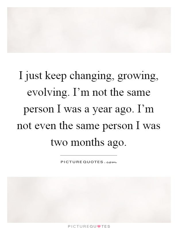 I just keep changing, growing, evolving. I'm not the same person I was a year ago. I'm not even the same person I was two months ago Picture Quote #1