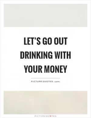 Let’s go out drinking with your money Picture Quote #1