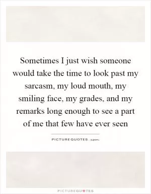 Sometimes I just wish someone would take the time to look past my sarcasm, my loud mouth, my smiling face, my grades, and my remarks long enough to see a part of me that few have ever seen Picture Quote #1
