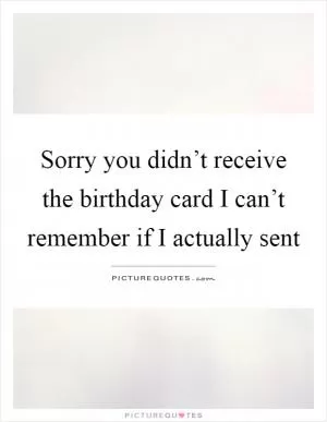 Sorry you didn’t receive the birthday card I can’t remember if I actually sent Picture Quote #1